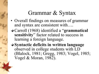 Grammar & Syntax Overall findings on measures of grammar and syntax are consistent with…. Carroll (1968) identified a “ grammatical sensitivity ” factor related to success in learning a foreign language.  Syntactic deficits in written language  observed in college students with LD (Blalock, 1981; Gregg, 1983; Vogel, 1985; Vogel & Moran, 1982).  