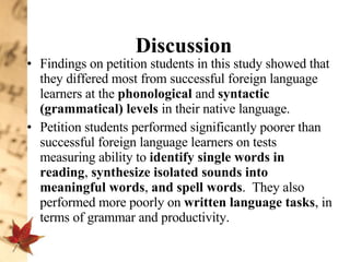 Discussion Findings on petition students in this study showed that they differed most from successful foreign language learners at the  phonological  and  syntactic (grammatical) levels  in their native language.  Petition students performed significantly poorer than successful foreign language learners on tests measuring ability to  identify single words in reading ,  synthesize isolated sounds into meaningful words ,  and spell words .  They also performed more poorly on  written language tasks , in terms of grammar and productivity.  