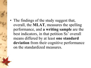 The findings of the study suggest that, overall, the  MLAT , measures the spelling performance, and  a   writing sample  are the best indicators, in that petition Ss’ overall means differed by at least  one standard deviation  from their cognitive performance on the standardized measures.  
