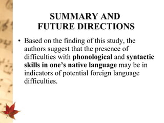 SUMMARY AND  FUTURE DIRECTIONS Based on the finding of this study, the authors suggest that the presence of difficulties with  phonological  and  syntactic skills in one’s native language  may be in indicators of potential foreign language difficulties.  