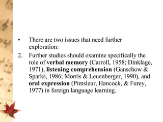 There are two issues that need further exploration:  Further studies should examine specifically the role of  verbal memory  (Carroll, 1958; Dinklage, 1971),  listening comprehension  (Ganschow & Sparks, 1986; Morris & Leuenberger, 1990), and  oral expression  (Pimsleur, Hancock, & Furey, 1977) in foreign language learning.  