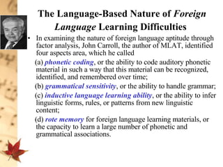 The Language-Based Nature of  Foreign Language  Learning Difficulties   In examining the nature of foreign language aptitude through factor analysis, John Carroll, the author of MLAT, identified four aspects area, which he called  (a)  phonetic coding , or the ability to code auditory phonetic material in such a way that this material can be recognized, identified, and remembered over time;  (b)  grammatical sensitivity , or the ability to handle grammar;  (c)  inductive language learning ability , or the ability to infer linguistic forms, rules, or patterns from new linguistic content;  (d)  rote memory  for foreign language learning materials, or the capacity to learn a large number of phonetic and grammatical associations.  
