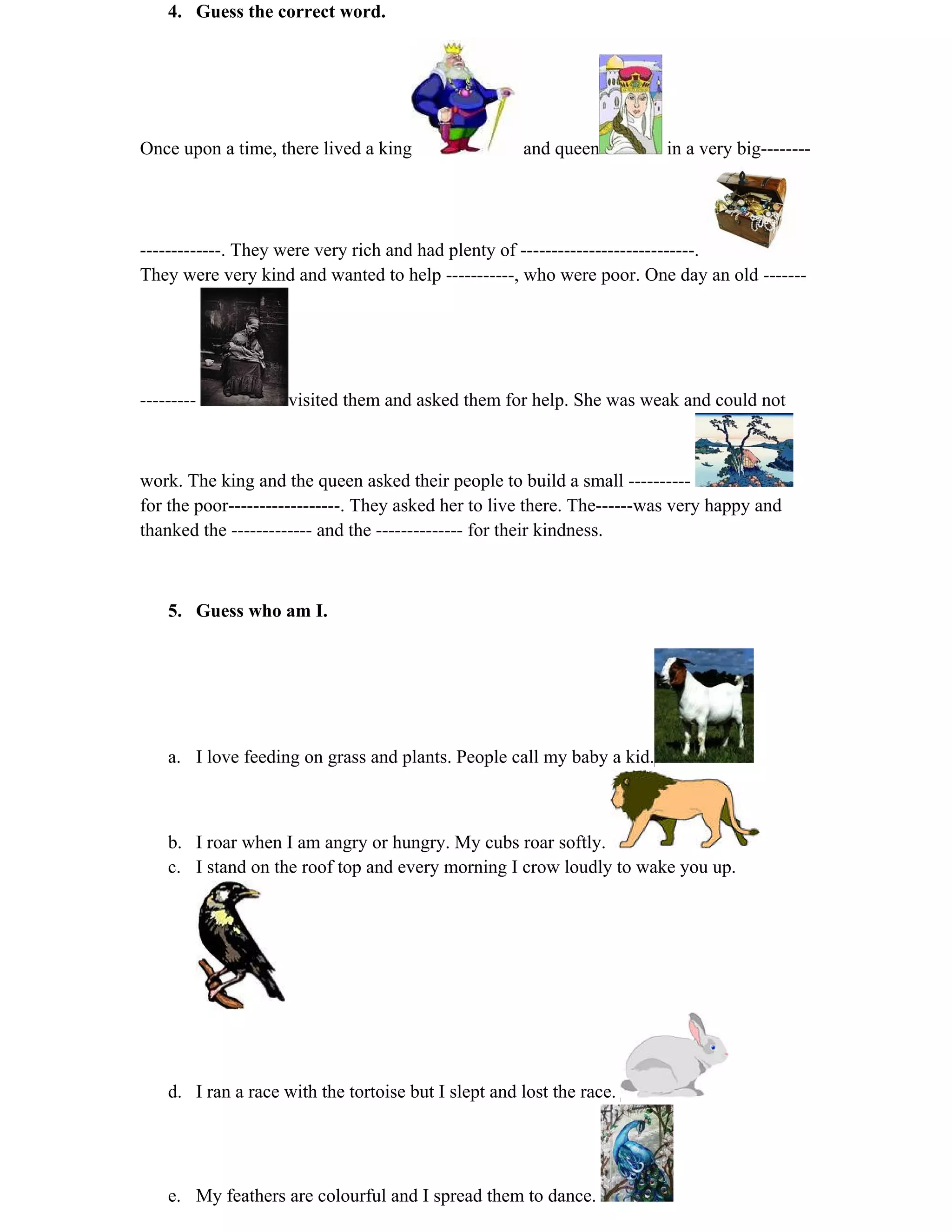 4. Guess the correct word. 
Once upon a time, there lived a king and queen in a very big-------- 
-------------. They were very rich and had plenty of ----------------------------. 
They were very kind and wanted to help -----------, who were poor. One day an old ------- 
--------- visited them and asked them for help. She was weak and could not 
work. The king and the queen asked their people to build a small ---------- 
for the poor------------------. They asked her to live there. The------was very happy and 
thanked the ------------- and the -------------- for their kindness. 
5. Guess who am I. 
a. I love feeding on grass and plants. People call my baby a kid. 
b. I roar when I am angry or hungry. My cubs roar softly. 
c. I stand on the roof top and every morning I crow loudly to wake you up. 
d. I ran a race with the tortoise but I slept and lost the race. 
e. My feathers are colourful and I spread them to dance. 
 