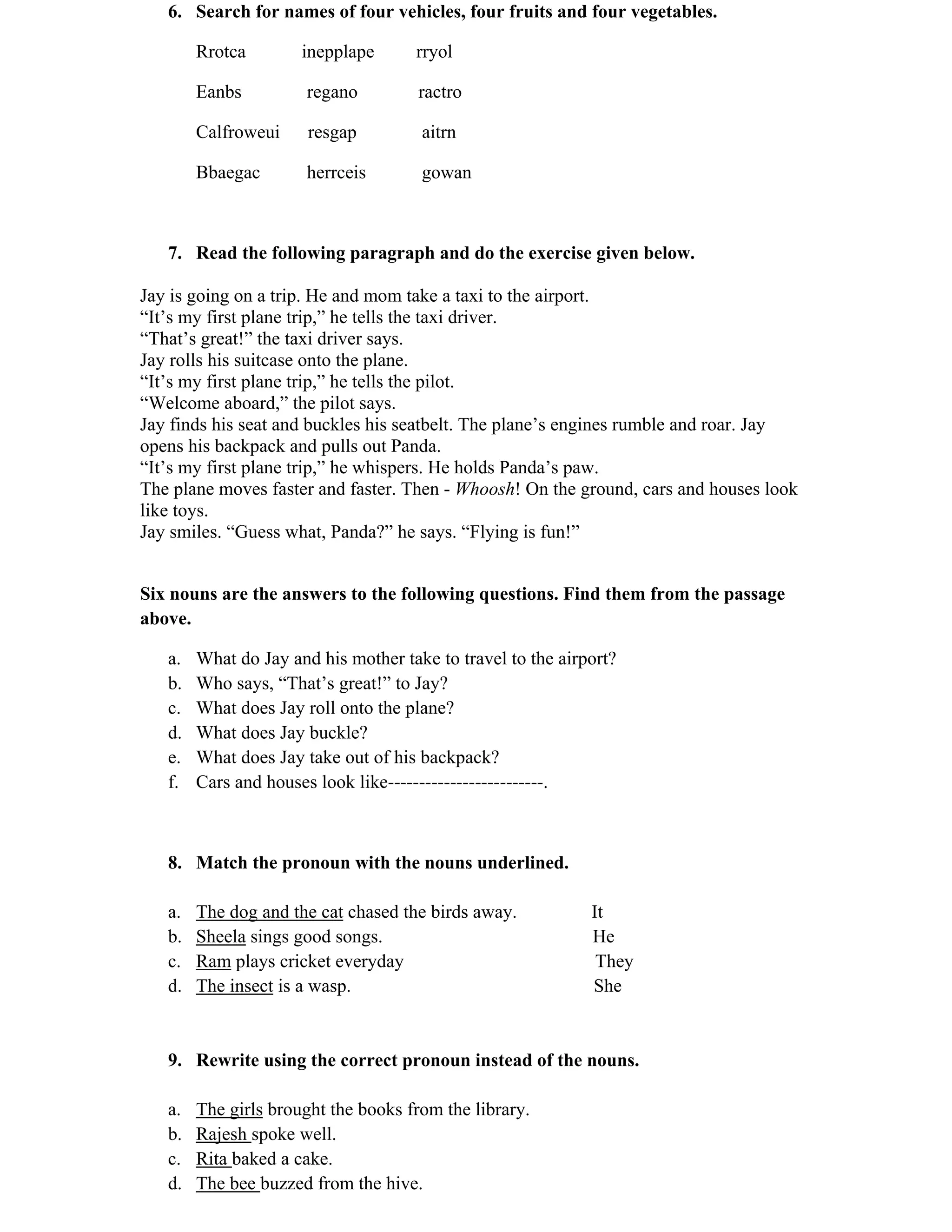 6. Search for names of four vehicles, four fruits and four vegetables. 
Rrotca inepplape rryol 
Eanbs regano ractro 
Calfroweui resgap aitrn 
Bbaegac herrceis gowan 
7. Read the following paragraph and do the exercise given below. 
Jay is going on a trip. He and mom take a taxi to the airport. 
“It’s my first plane trip,” he tells the taxi driver. 
“That’s great!” the taxi driver says. 
Jay rolls his suitcase onto the plane. 
“It’s my first plane trip,” he tells the pilot. 
“Welcome aboard,” the pilot says. 
Jay finds his seat and buckles his seatbelt. The plane’s engines rumble and roar. Jay 
opens his backpack and pulls out Panda. 
“It’s my first plane trip,” he whispers. He holds Panda’s paw. 
The plane moves faster and faster. Then - Whoosh! On the ground, cars and houses look 
like toys. 
Jay smiles. “Guess what, Panda?” he says. “Flying is fun!” 
Six nouns are the answers to the following questions. Find them from the passage 
above. 
a. What do Jay and his mother take to travel to the airport? 
b. Who says, “That’s great!” to Jay? 
c. What does Jay roll onto the plane? 
d. What does Jay buckle? 
e. What does Jay take out of his backpack? 
f. Cars and houses look like-------------------------. 
8. Match the pronoun with the nouns underlined. 
a. The dog and the cat chased the birds away. It 
b. Sheela sings good songs. He 
c. Ram plays cricket everyday They 
d. The insect is a wasp. She 
9. Rewrite using the correct pronoun instead of the nouns. 
a. The girls brought the books from the library. 
b. Rajesh spoke well. 
c. Rita baked a cake. 
d. The bee buzzed from the hive. 
 