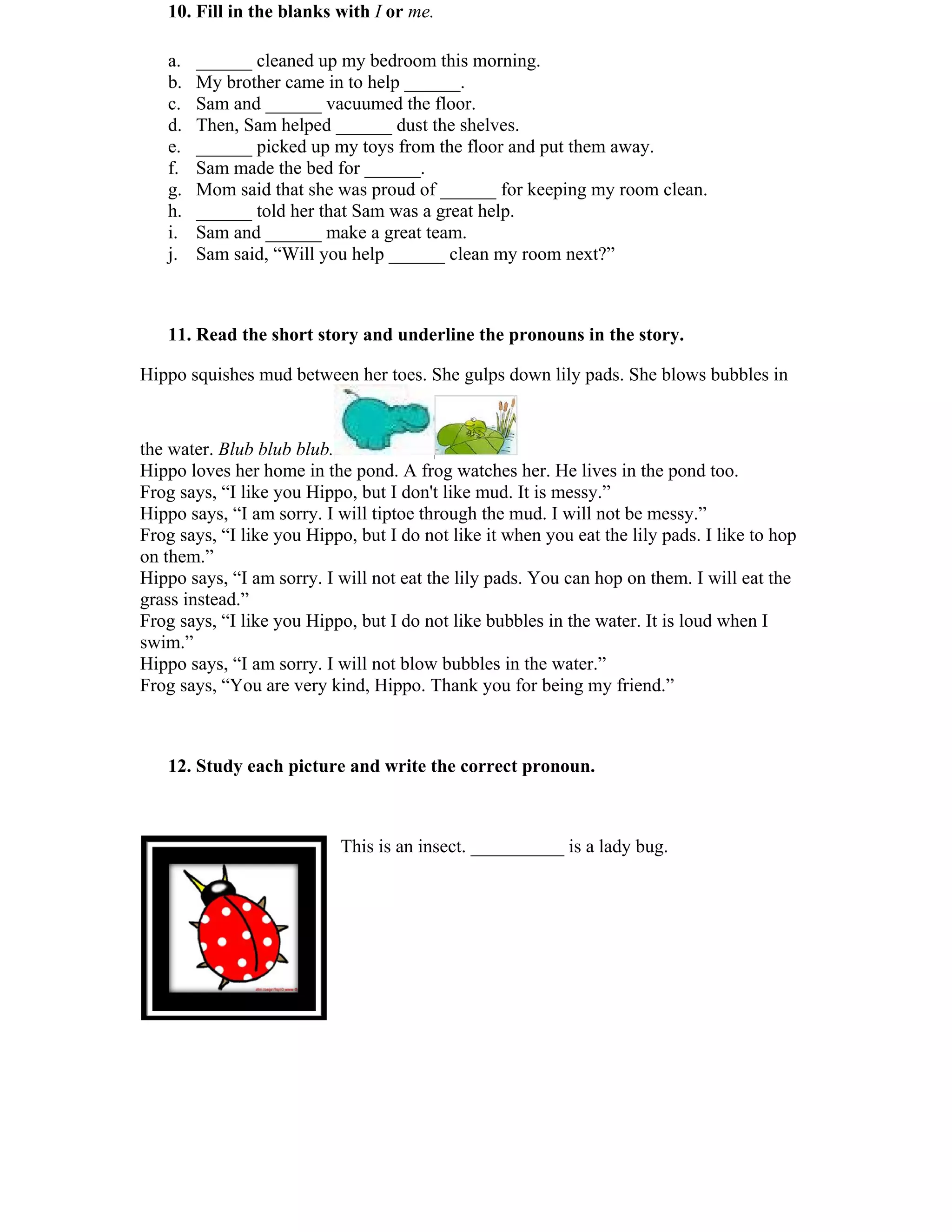 10. Fill in the blanks with I or me. 
a. ______ cleaned up my bedroom this morning. 
b. My brother came in to help ______. 
c. Sam and ______ vacuumed the floor. 
d. Then, Sam helped ______ dust the shelves. 
e. ______ picked up my toys from the floor and put them away. 
f. Sam made the bed for ______. 
g. Mom said that she was proud of ______ for keeping my room clean. 
h. ______ told her that Sam was a great help. 
i. Sam and ______ make a great team. 
j. Sam said, “Will you help ______ clean my room next?” 
11. Read the short story and underline the pronouns in the story. 
Hippo squishes mud between her toes. She gulps down lily pads. She blows bubbles in 
the water. Blub blub blub. 
Hippo loves her home in the pond. A frog watches her. He lives in the pond too. 
Frog says, “I like you Hippo, but I don't like mud. It is messy.” 
Hippo says, “I am sorry. I will tiptoe through the mud. I will not be messy.” 
Frog says, “I like you Hippo, but I do not like it when you eat the lily pads. I like to hop 
on them.” 
Hippo says, “I am sorry. I will not eat the lily pads. You can hop on them. I will eat the 
grass instead.” 
Frog says, “I like you Hippo, but I do not like bubbles in the water. It is loud when I 
swim.” 
Hippo says, “I am sorry. I will not blow bubbles in the water.” 
Frog says, “You are very kind, Hippo. Thank you for being my friend.” 
12. Study each picture and write the correct pronoun. 
This is an insect. __________ is a lady bug. 
 