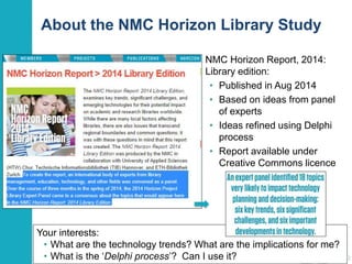 About the NMC Horizon Library Study
12
NMC Horizon Report, 2014:
Library edition:
• Published in Aug 2014
• Based on ideas from panel
of experts
• Ideas refined using Delphi
process
• Report available under
Creative Commons licence
Your interests:
• What are the technology trends? What are the implications for me?
• What is the ‘Delphi process’? Can I use it?
 