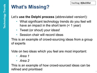 What’s Missing?
Let’s use the Delphi process (abbreviated version!):
• What significant technology trends do you feel will
have an impact in the short term (< 1 year)
• Tweet (or shout) your ideas!
• Session chair will record ideas
This is an example of crowd-sourcing ideas from a group
of experts
16
Vote on two ideas which you feel are most important:
• Area 1
• Area 2
This is an example of how crowd-sourced ideas can be
refined and prioritised
TechnologyTrends
hashtag: #jibs15fut
 