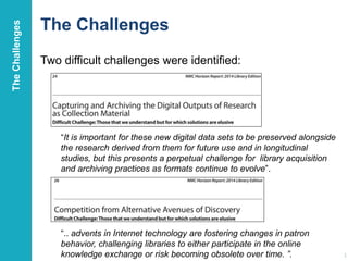 The Challenges
Two difficult challenges were identified:
21
“It is important for these new digital data sets to be preserved alongside
the research derived from them for future use and in longitudinal
studies, but this presents a perpetual challenge for library acquisition
and archiving practices as formats continue to evolve”.
“.. advents in Internet technology are fostering changes in patron
behavior, challenging libraries to either participate in the online
knowledge exchange or risk becoming obsolete over time. ”.
TheChallenges
 