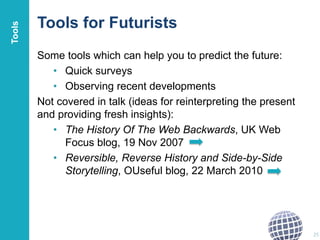 Tools for Futurists
Some tools which can help you to predict the future:
• Quick surveys
• Observing recent developments
Not covered in talk (ideas for reinterpreting the present
and providing fresh insights):
• The History Of The Web Backwards, UK Web
Focus blog, 19 Nov 2007
• Reversible, Reverse History and Side-by-Side
Storytelling, OUseful blog, 22 March 2010
25
Tools
 