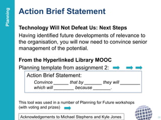 Action Brief Statement
Technology Will Not Defeat Us: Next Steps
Having identified future developments of relevance to
the organisation, you will now need to convince senior
management of the potential.
From the Hyperlinked Library MOOC
Planning template from assignment 2:
Action Brief Statement:
Convince ______ that by _______ they will ________
which will ________ because _______.
28Acknowledgements to Michael Stephens and Kyle Jones
This tool was used in a number of Planning for Future workshops
(with voting and prizes)
Planning
 