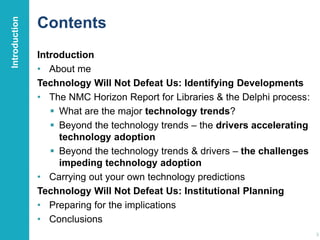 Contents
Introduction
• About me
Technology Will Not Defeat Us: Identifying Developments
• The NMC Horizon Report for Libraries & the Delphi process:
 What are the major technology trends?
 Beyond the technology trends – the drivers accelerating
technology adoption
 Beyond the technology trends & drivers – the challenges
impeding technology adoption
• Carrying out your own technology predictions
Technology Will Not Defeat Us: Institutional Planning
• Preparing for the implications
• Conclusions
3
Introduction
 