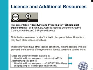 This presentation, “Identifying and Preparing for Technological
Developments”, by Brian Kelly, Cetis is licensed under the Creative
Commons Attribution 3.0 Unported Licence
Note the licence covers most of the text in this presentation. Quotations
may have other licence conditions.
Images may also have other licence conditions. Where possible links are
provided to the source of images so that licence conditions can be found.
37
Slides and further information available at:
https://ukwebfocus.wordpress.com/events/jibs-2015/
Accompanying blog post at:
https://ukwebfocus.wordpress.com/2015/02/25/identifying-
and-preparing-for-technological-developments/
Licence and Additional Resources
 