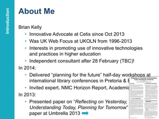About Me
Brian Kelly
• Innovative Advocate at Cetis since Oct 2013
• Was UK Web Focus at UKOLN from 1996-2013
• Interests in promoting use of innovative technologies
and practices in higher education
• Independent consultant after 28 February (TBC)!
In 2014:
• Delivered “planning for the future” half-day workshops at
international library conferences in Pretoria & Bath
• Invited expert, NMC Horizon Report, Academic Libraries
In 2013:
• Presented paper on “Reflecting on Yesterday,
Understanding Today, Planning for Tomorrow”
paper at Umbrella 2013 4
Introduction
 