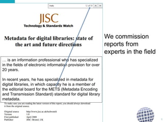We commission
reports from
experts in the field
9
… is an information professional who has specialized
in the fields of electronic information provision for over
20 years.
In recent years, he has specialized in metadata for
digital libraries, in which capacity he is a member of
the editorial board for the METS (Metadata Encoding
and Transmission Standard) standard for digital library
metadata.
 