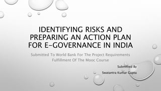 IDENTIFYING RISKS AND
PREPARING AN ACTION PLAN
FOR E-GOVERNANCE IN INDIA
Submitted To World Bank For The Project Requirements
Fulfillment Of The Mooc Course
Submitted By
Swatantra Kumar Gupta
 