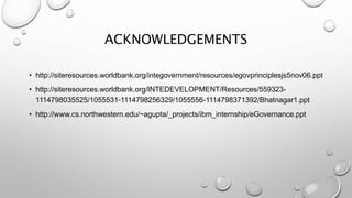 ACKNOWLEDGEMENTS
• http://siteresources.worldbank.org/integovernment/resources/egovprinciplesjs5nov06.ppt
• http://siteresources.worldbank.org/INTEDEVELOPMENT/Resources/559323-
1114798035525/1055531-1114798256329/1055556-1114798371392/Bhatnagar1.ppt
• http://www.cs.northwestern.edu/~agupta/_projects/ibm_internship/eGovernance.ppt
 