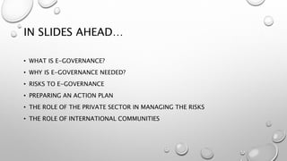 IN SLIDES AHEAD…
• WHAT IS E-GOVERNANCE?
• WHY IS E-GOVERNANCE NEEDED?
• RISKS TO E-GOVERNANCE
• PREPARING AN ACTION PLAN
• THE ROLE OF THE PRIVATE SECTOR IN MANAGING THE RISKS
• THE ROLE OF INTERNATIONAL COMMUNITIES
 