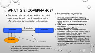 WHAT IS E-GOVERNANCE?
• E-governance is the civil and political conduct of
government, including service provision, using
information and communication technologies.
e-Gov solution
Government Government
Transactions
Citizens
E-Government components:
 Involves process of reform in the way
Governments work, share information and
deliver services to external and internal
clients
 Clear intent of greater transparency in
functioning
 Achieving greater efficiency
 On-line delivery of services to citizens/
businesses targeting concrete benefits such as
convenient access (time and place) , less
transaction time, and lower cost.
 Harnesses information technologies such as
Wide Area Networks (WAN), Internet , World
Wide Web, and mobile computing to connect
computerized back ends that enable process
reform with front ends that service the citizens
electronically.
The resulting benefits could be more transparency,
empowerment, greater convenience, less corruption,
revenue growth, and cost reduction.
 