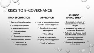 RISKS TO E-GOVERNANCE
TRANSFORMATION
 Degree of transformation
 Change management
 External motivation
 Following best
practice
 Engaging consultants
 Top management support
 Awareness &
communication
APPROACH
 Lack of appreciation of the
need for holistic approach
 Complexity in project
development
 Time-taking
 Lack of expertise in
adopting holistic approach
 Lack of patience
CHANGE
MANAGEMENT
 Senders & receivers of
communications must be
in sync
 Assessing the levels of
resistance & comfort
 Authority for change must
be sufficient & continuous
 Building support for
change management.
 Change is a process and
not an event
 