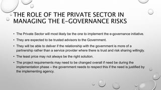 THE ROLE OF THE PRIVATE SECTOR IN
MANAGING THE E-GOVERNANCE RISKS
• The Private Sector will most likely be the one to implement the e-governance initiative.
• They are expected to be trusted advisors to the Government.
• They will be able to deliver if the relationship with the government is more of a
partnership rather than a service provider where there is trust and risk sharing willingly.
• The least price may not always be the right solution.
• The project requirements may need to be changed overall if need be during the
implementation phase – the government needs to respect this if the need is justified by
the implementing agency.
 