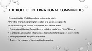 THE ROLE OF INTERNATIONAL COMMUNITIES
Communities like World Bank play a instrumental role in:
Providing financial aid for implementation of e-governance projects.
Conceptualizing the solution both at state and national levels.
 Preparation of Detailed Project Reports including “As-Is” and “To-be” Reports.
 In onboarding the system integrators and consultants for the project requirements.
 Identifying the risks and possible solution.
 Tracking the progress of the project implementation
 