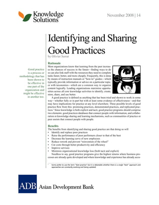 Knowledge
Solutions
November 2008 | 14
Good practice
is a process or
methodology that has
been shown to
be effective in
one part of the
organization and
might be effective
in another too.
Identifying and Sharing
Good Practices
by Olivier Serrat
Rationale
Most organizations know that learning from the past increas-
es the chances of success in the future—finding ways to do
so can also link staff with the resources they need to complete
tasks faster, better, and more cheaply. Frequently, this is done
by means of instruction manuals or “how-to” guides—which
typically provide information or advice on a particular topic,
or with taxonomies—which are a common way to organize
content logically. Leading organizations maximize opportu-
nities across all core knowledge activities to identify, create,
store, share, and use better.
A good practice is defined as anything that has been tried and shown to work in some
way—whether fully or in part but with at least some evidence of effectiveness—and that
may have implications for practice at any level elsewhere. Three possible levels of good
practice flow from this: promising practices, demonstrated practices, and replicated prac-
tices.1
Since knowledge is both explicit and tacit, good practice programs should comprise
two elements: good practices databases that connect people with information, and collabo-
ration or knowledge sharing and learning mechanisms, such as communities of practice or
peer assists that connect people with people.
Benefits
The benefits from identifying and sharing good practice are that doing so will
•	 Identify and replace poor practices
•	 Raise the performance of poor performers closer to that of the best
•	 Decrease the learning curve of new employees
•	 Reduce rework and prevent “reinvention of the wheel”
•	 Cut costs through better productivity and efficiency
•	 Improve services
•	 Minimize organizational knowledge loss (both tacit and explicit)
Needless to say, good practice programs give the highest returns where business pro-
cesses are already quite developed and where knowledge and experience has already accu-
1	
Some prefer to use the term “best practice” but it is debatable whether there is a single “best” approach and
approaches are constantly evolving and being updated.
 
