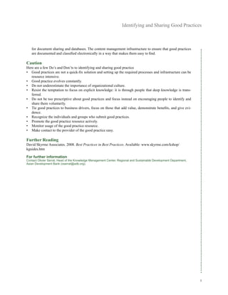 Identifying and Sharing Good Practices
3
for document sharing and databases. The content management infrastructure to ensure that good practices
are documented and classified electronically in a way that makes them easy to find.
Caution
Here are a few Do’s and Don’ts to identifying and sharing good practice
•	 Good practices are not a quick-fix solution and setting up the required processes and infrastructure can be
resource intensive.
•	 Good practice evolves constantly.
•	 Do not underestimate the importance of organizational culture.
•	 Resist the temptation to focus on explicit knowledge: it is through people that deep knowledge is trans-
ferred.
•	 Do not be too prescriptive about good practices and focus instead on encouraging people to identify and
share them voluntarily.
•	 Tie good practices to business drivers, focus on those that add value, demonstrate benefits, and give evi-
dence.
•	 Recognize the individuals and groups who submit good practices.
•	 Promote the good practice resource actively.
•	 Monitor usage of the good practice resource.
•	 Make contact to the provider of the good practice easy.
Further Reading
David Skyrme Associates. 2008. Best Practices in Best Practices. Available: www.skyrme.com/kshop/
kguides.htm
For further information
Contact Olivier Serrat, Head of the Knowledge Management Center, Regional and Sustainable Development Department,
Asian Development Bank (oserrat@adb.org).
 