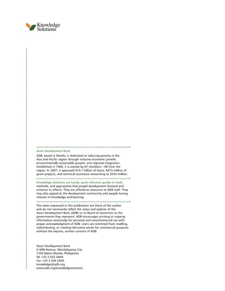 Knowledge
Solutions
4
Asian Development Bank
ADB, based in Manila, is dedicated to reducing poverty in the
Asia and Pacific region through inclusive economic growth,
environmentally sustainable growth, and regional integration.
Established in 1966, it is owned by 67 members—48 from the
region. In 2007, it approved $10.1 billion of loans, $673 million of
grant projects, and technical assistance amounting to $243 million.
Knowledge Solutions are handy, quick reference guides to tools,
methods, and approaches that propel development forward and
enhance its effects. They are offered as resources to ADB staff. They
may also appeal to the development community and people having
interest in knowledge and learning.
The views expressed in this publication are those of the author
and do not necessarily reflect the views and policies of the
Asian Development Bank (ADB) or its Board of Governors or the
governments they represent. ADB encourages printing or copying
information exclusively for personal and noncommercial use with
proper acknowledgment of ADB. Users are restricted from reselling,
redistributing, or creating derivative works for commercial purposes
without the express, written consent of ADB.
Asian Development Bank
6 ADB Avenue, Mandaluyong City
1550 Metro Manila, Philippines
Tel +63 2 632 4444
Fax +63 2 636 2444
knowledge@adb.org
www.adb.org/knowledgesolutions
 