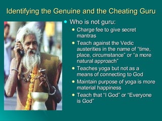 Identifying the Genuine and the Cheating Guru Who is not guru: Charge fee to give secret mantras Teach against the Vedic austerities in the name of “time, place, circumstance” or “a more natural approach” Teaches yoga but not as a means of connecting to God Maintain purpose of yoga is more material happiness Teach that “I God” or “Everyone is God” 