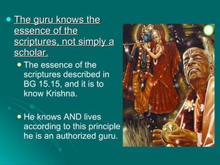 The guru knows the essence of the scriptures, not simply a scholar. The essence of the scriptures described in BG 15.15, and it is to know Krishna. He knows AND lives according to this principle he is an authorized guru. 