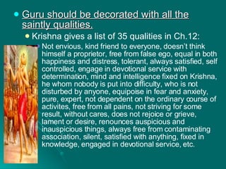 Guru should be decorated with all the saintly qualities. Krishna gives a list of 35 qualities in Ch.12: Not envious, kind friend to everyone, doesn’t think himself a proprietor, free from false ego, equal in both happiness and distress, tolerant, always satisfied, self controlled, engage in devotional service with determination, mind and intelligence fixed on Krishna, he whom nobody is put into difficulty, who is not disturbed by anyone, equipoise in fear and anxiety, pure, expert, not dependent on the ordinary course of activites, free from all pains, not striving for some result, without cares, does not rejoice or grieve, lament or desire, renounces auspicious and inauspicious things, always free from contaminating association, silent, satisfied with anything, fixed in knowledge, engaged in devotional service, etc. 