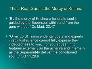 Thus, Real Guru is the Mercy of Krishna “ By the mercy of Krishna a fortunate soul is guided by the Supersoul within and from the guru without.” Cc Mad. 22.47 “ O my Lord! Transcendental poets and experts in spiritual science cannot fully express their indebtedness to you…for you appear in to features externally as the acharya and internally as the Supersoul-to deliver the conditioned soul…” SB 11.29.6 