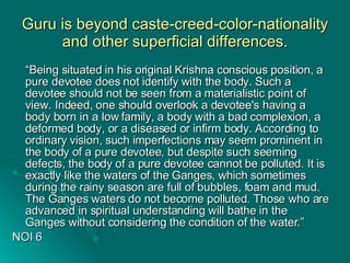 Guru is beyond caste-creed-color-nationality and other superficial differences. “ Being situated in his original Krishna conscious position, a pure devotee does not identify with the body. Such a devotee should not be seen from a materialistic point of view. Indeed, one should overlook a devotee's having a body born in a low family, a body with a bad complexion, a deformed body, or a diseased or infirm body. According to ordinary vision, such imperfections may seem prominent in the body of a pure devotee, but despite such seeming defects, the body of a pure devotee cannot be polluted. It is exactly like the waters of the Ganges, which sometimes during the rainy season are full of bubbles, foam and mud. The Ganges waters do not become polluted. Those who are advanced in spiritual understanding will bathe in the Ganges without considering the condition of the water.”  NOI 6 