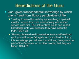 Benedictions of the Guru Guru gives transcendental knowledge by which one is freed from illusory perplexities of life: “ Just try to learn the truth by approaching a spiritual master. Inquire from him submissively and render service unto him. The self-realized souls can impart knowledge unto you because they have seen the truth.” BG 4.34 “ Having obtained real knowledge from a self-realized soul, you will never fall again into such illusion, for by this knowledge you will see that all living beings are but part of the Supreme, or, in other words, that they are Mine.” BG 4.35 