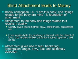 Blind Attachment leads to Misery Bodily conception, i.e., “I am this body” and “things related to this body are mine”, is foundation of attachment. Attachment to the body and things related to it results in duality. Duality gives rise to hatred, envy, selfishness, exploitation, etc. Love implies hate for anything in discord with the object of love. Like implies dislike, attraction implies repulsion, and so on. Attachment gives rise to fear, hankering, lamentation, anger, envy, lust, and ultimately dejection 