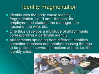 Identity Fragmentation Identity with the body cause identity fragmentation, i.e, “I am…the son, the employee, the student, the manager, the husband, the wife, etc. One thus develops a multitude of attachments corresponding a particular identity. Attachments springing from different identities sometime opposes one another causing the ego to be pulled in serveral directions at one, i.e. the identity crisis. 