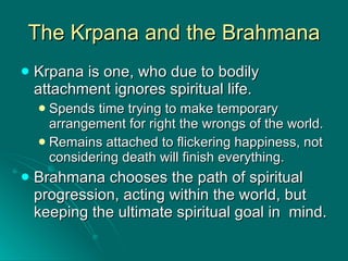 The Krpana and the Brahmana Krpana is one, who due to bodily attachment ignores spiritual life. Spends time trying to make temporary arrangement for right the wrongs of the world. Remains attached to flickering happiness, not considering death will finish everything. Brahmana chooses the path of spiritual progression, acting within the world, but keeping the ultimate spiritual goal in  mind. 