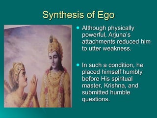 Synthesis of Ego Although physically powerful, Arjuna’s attachments reduced him to utter weakness. In such a condition, he placed himself humbly before His spiritual master, Krishna, and submitted humble questions. 