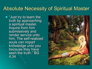 Absolute Necessity of Spiritual Master “ Just try to learn the truth by approaching a spiritual master. Inquire from him submissively and render service unto him. The self-realized souls can impart knowledge unto you because they have seen the truth.” BG 4.34 