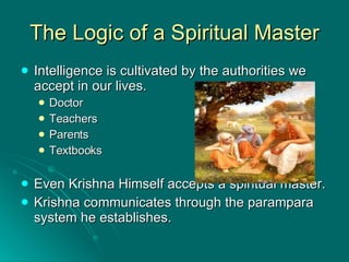 The Logic of a Spiritual Master Intelligence is cultivated by the authorities we accept in our lives. Doctor Teachers Parents Textbooks Even Krishna Himself accepts a spiritual master. Krishna communicates through the parampara system he establishes. 