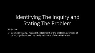 Identifying The Inquiry and
Stating The Problem
Objective
 Defining/ valuing/ making the statement of the problem, definition of
terms, significance of the study and scope of the delimitation.
 