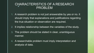 z
CHARACTERISTICS OF A RESEARCH
PROBLEM
1. A research problem is not just answerable by yes or no. it
should imply that explanations and justifications regarding
the true situation or observation are required.
2. It implies relationship between the variables of the study.
3. The problem should be stated in clear, unambiguous
manner.
4. A researchable problem must imply interpretation and
analysis of data.
 
