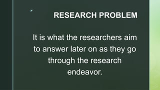 z
RESEARCH PROBLEM
It is what the researchers aim
to answer later on as they go
through the research
endeavor.
 