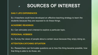 z SOURCES OF INTEREST
DAILY LIFE EXPERIENCES
Ex: A teachers could have developed an effective teaching strategy to learn the
students because they are exposed to do these things.
ACADEMIC READINGS
Ex: Can stimulate one’s interest to explore a particular topic.
PERSONAL HOBBIES
Ex: Survey the views of people about a certain issue because they enjoy doing so.
ATTENTION-CATCHING SITUATION
Ex: Researchers can formulate questions as to how this thing became possible, how
that thing is able to do those, etc.
 