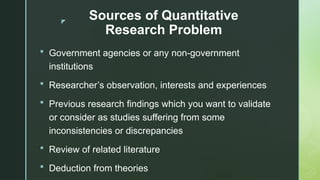 z
Sources of Quantitative
Research Problem
 Government agencies or any non-government
institutions
 Researcher’s observation, interests and experiences
 Previous research findings which you want to validate
or consider as studies suffering from some
inconsistencies or discrepancies
 Review of related literature
 Deduction from theories
 
