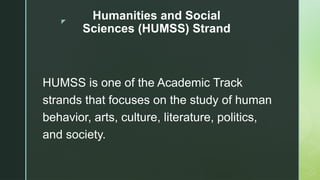 z
Humanities and Social
Sciences (HUMSS) Strand
HUMSS is one of the Academic Track
strands that focuses on the study of human
behavior, arts, culture, literature, politics,
and society.
 