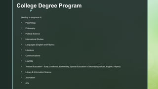 z
College Degree Program
Leading to programs in:
 Psychology
 Philosophy
 Political Science
 International Studies
 Languages (English and Filipino)
 Literature
 Communications
 LIACOM
 Teacher Education – Early Childhood, Elementary, Special Education & Secondary (Values, English, Filipino)
 Library & Information Science
 Journalism
 Arts
 