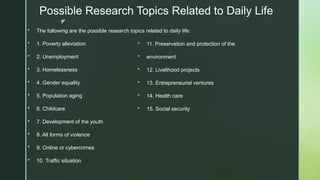 z
Possible Research Topics Related to Daily Life
 The following are the possible research topics related to daily life:
 1. Poverty alleviation
 2. Unemployment
 3. Homelessness
 4. Gender equality
 5. Population aging
 6. Childcare
 7. Development of the youth
 8. All forms of violence
 9. Online or cybercrimes
 10. Traffic situation
 11. Preservation and protection of the
 environment
 12. Livelihood projects
 13. Entrepreneurial ventures
 14. Health care
 15. Social security
 