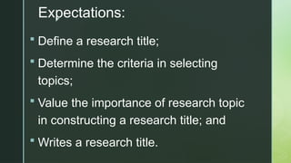 z
Expectations:
 Define a research title;
 Determine the criteria in selecting
topics;
 Value the importance of research topic
in constructing a research title; and
 Writes a research title.
 
