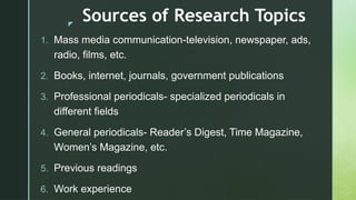z
Sources of Research Topics
1. Mass media communication-television, newspaper, ads,
radio, films, etc.
2. Books, internet, journals, government publications
3. Professional periodicals- specialized periodicals in
different fields
4. General periodicals- Reader’s Digest, Time Magazine,
Women’s Magazine, etc.
5. Previous readings
6. Work experience
 